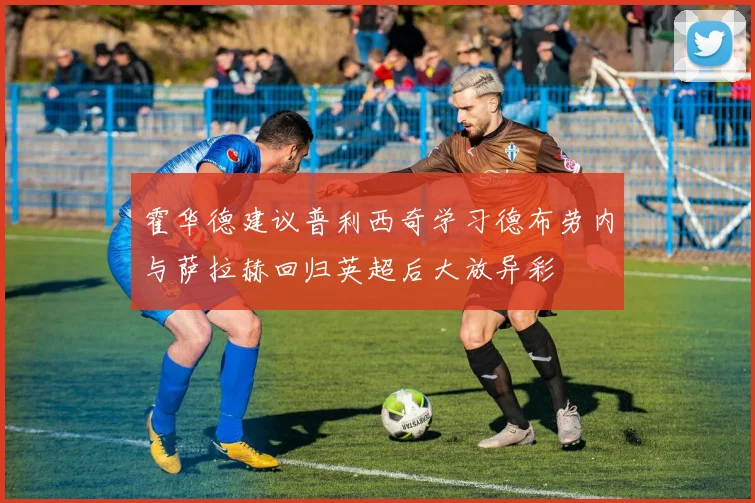 霍华德建议普利西奇学习德布劳内与萨拉赫回归英超后大放异彩