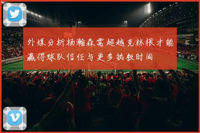 外媒分析杨瀚森需超越克林根才能赢得球队信任与更多执教时间