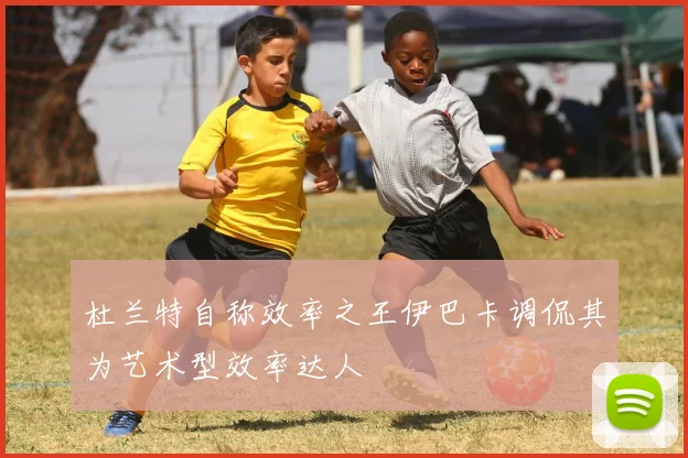 杜兰特自称效率之王伊巴卡调侃其为艺术型效率达人