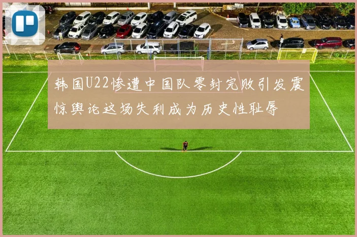 韩国U22惨遭中国队零封完败引发震惊舆论这场失利成为历史性耻辱