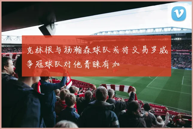 克林根与杨瀚森球队或将交易罗威争冠球队对他青睐有加