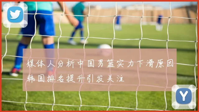 媒体人分析中国男篮实力下滑原因韩国排名提升引发关注