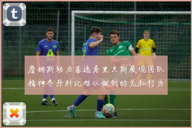 詹姆斯助力落选秀里夫斯展现团队精神乔丹科比难以做到的无私行为