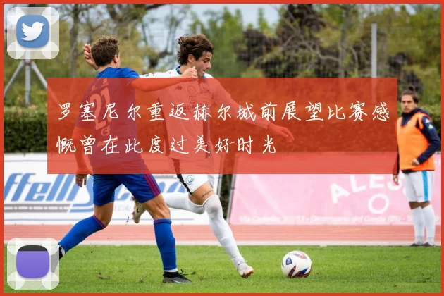 罗塞尼尔重返赫尔城前展望比赛感慨曾在此度过美好时光