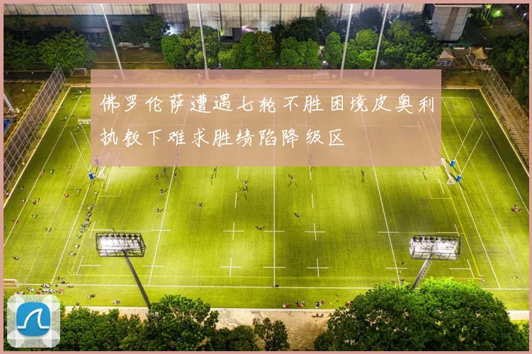 佛罗伦萨遭遇七轮不胜困境皮奥利执教下难求胜绩陷降级区