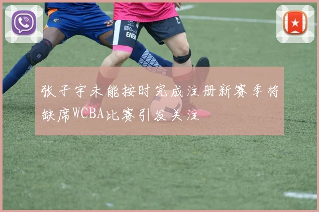 张子宇未能按时完成注册新赛季将缺席WCBA比赛引发关注