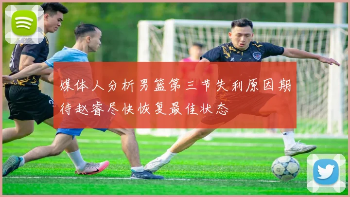 媒体人分析男篮第三节失利原因期待赵睿尽快恢复最佳状态