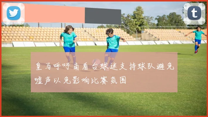 皇马呼吁南看台球迷支持球队避免嘘声以免影响比赛氛围