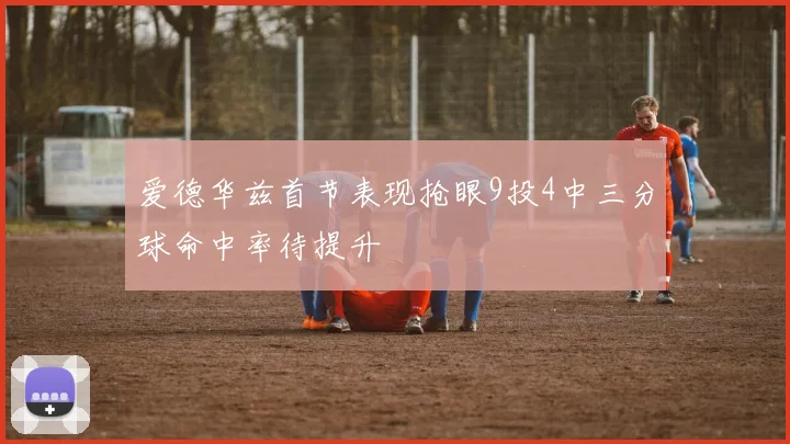 爱德华兹首节表现抢眼9投4中三分球命中率待提升