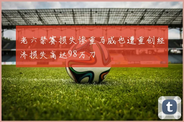 老六禁赛损失惨重马威也遭重创经济损失高达98万刀