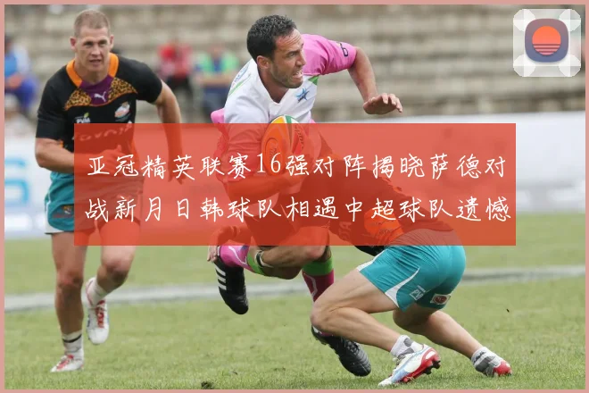 亚冠精英联赛16强对阵揭晓萨德对战新月日韩球队相遇中超球队遗憾出局