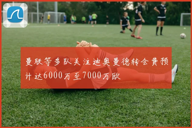 曼联等多队关注迪奥曼德转会费预计达6000万至7000万欧
