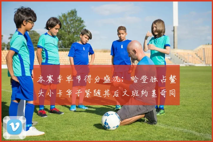 本赛季单节得分盛况：哈登独占鳌头小卡华子紧随其后文班约基奇同创佳绩