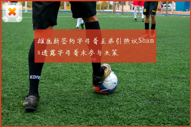 雄鹿新签约字母哥五弟引热议Shams透露字母哥未参与决策