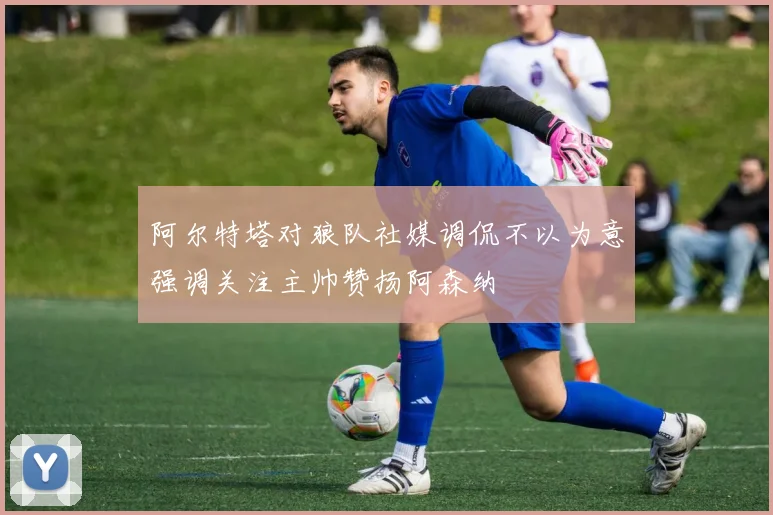 阿尔特塔对狼队社媒调侃不以为意强调关注主帅赞扬阿森纳