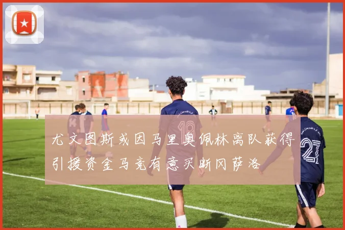 尤文图斯或因马里奥佩林离队获得引援资金马竞有意买断冈萨洛