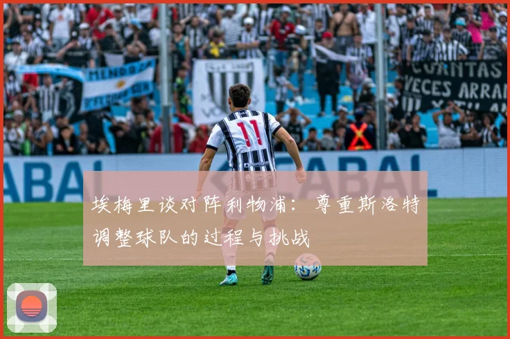 埃梅里谈对阵利物浦：尊重斯洛特调整球队的过程与挑战