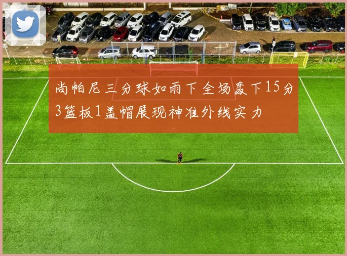 尚帕尼三分球如雨下全场轰下15分3篮板1盖帽展现神准外线实力