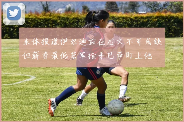 米体报道伊尔迪兹在尤文不可或缺但薪资最低蓝军枪手巴萨盯上他