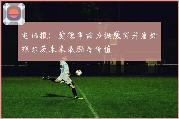 电讯报：爱德华兹力挺魔笛并看好维尔茨未来表现与价值