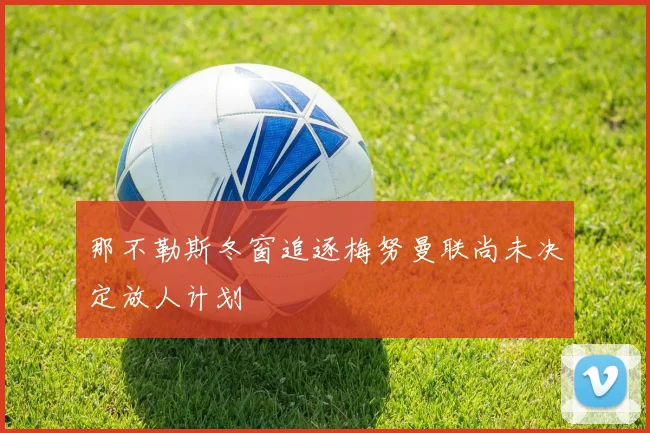 那不勒斯冬窗追逐梅努曼联尚未决定放人计划