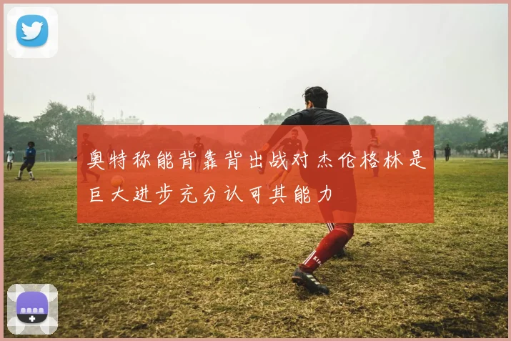 奥特称能背靠背出战对杰伦格林是巨大进步充分认可其能力