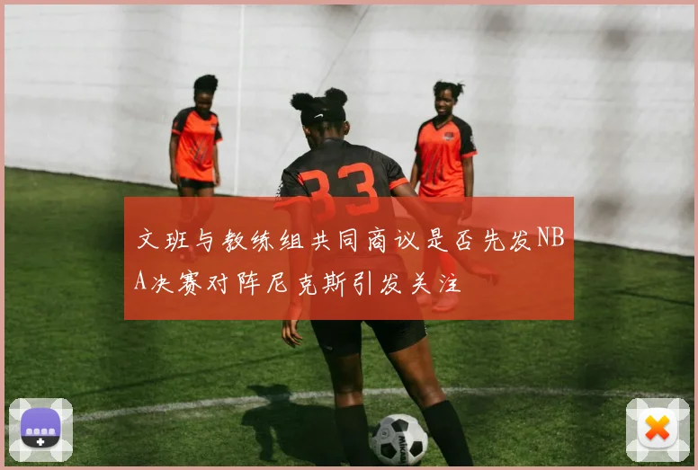 文班与教练组共同商议是否先发NBA决赛对阵尼克斯引发关注