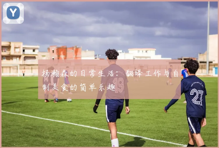 杨瀚森的日常生活：翻译工作与自制美食的简单乐趣