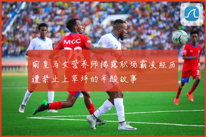 前皇马女营养师揭露职场霸凌经历遭禁止上草坪的辛酸故事