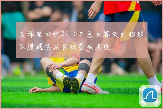 艾泽里回忆2016年总决赛失利称球队遭遇伤病困扰影响表现