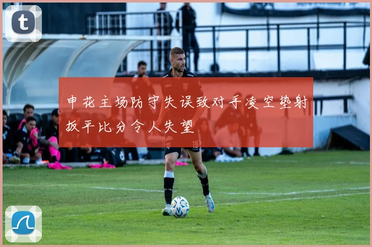 申花主场防守失误致对手凌空垫射扳平比分令人失望