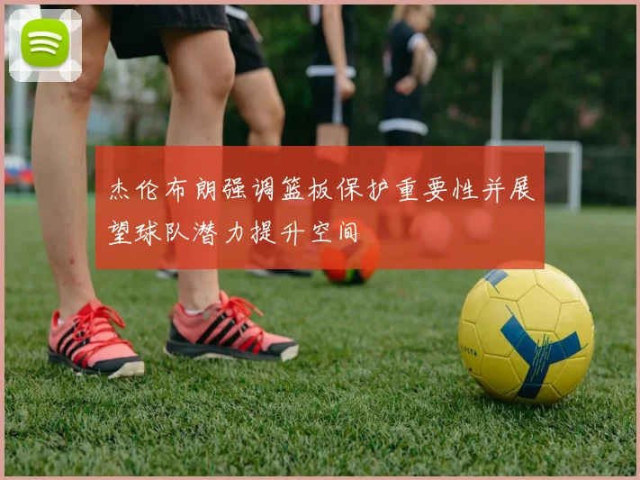 杰伦布朗强调篮板保护重要性并展望球队潜力提升空间
