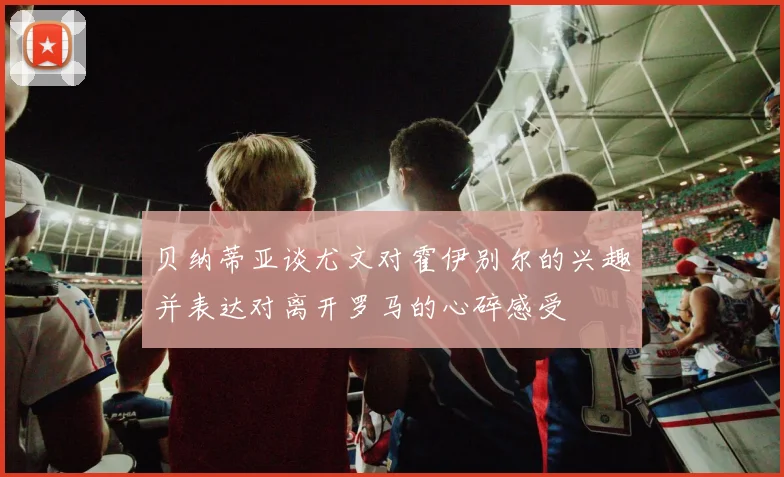 贝纳蒂亚谈尤文对霍伊别尔的兴趣并表达对离开罗马的心碎感受