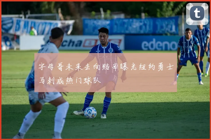 字母哥未来去向赔率曝光纽约勇士马刺成热门球队